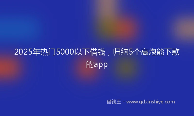 2025年热门5000以下借钱，归纳5个高炮能下款的app
