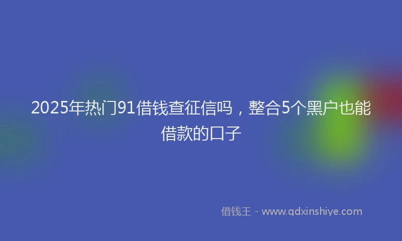 2025年热门91借钱查征信吗，整合5个黑户也能借款的口子