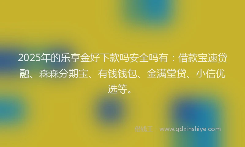 2025年的乐享金好下款吗安全吗有：借款宝速贷融、森森分期宝、有钱钱包、金满堂贷、小信优选等。