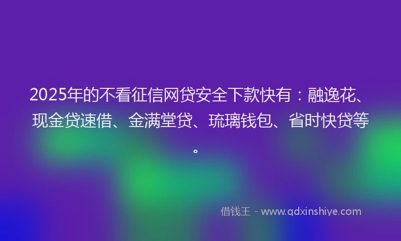 2025年的不看征信网贷安全下款快有：融逸花、现金贷速借、金满堂贷、琉璃钱包、省时快贷等。