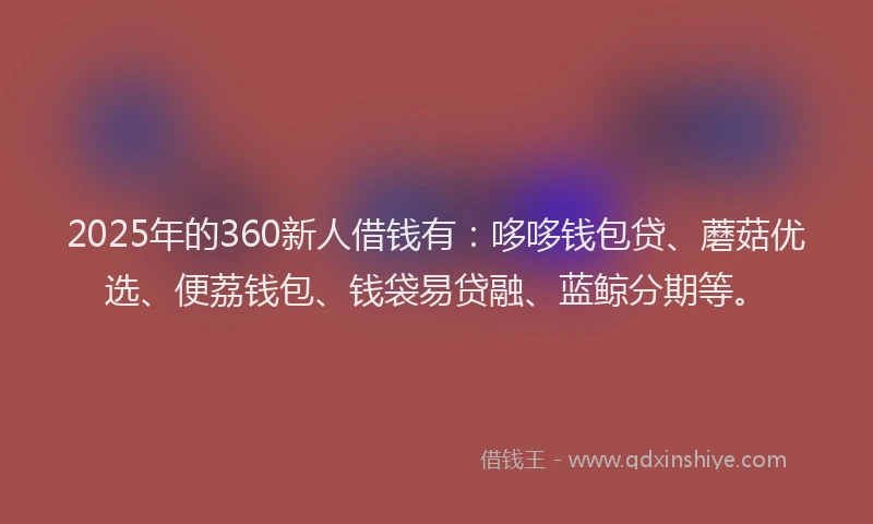 2025年的360新人借钱有：哆哆钱包贷、蘑菇优选、便荔钱包、钱袋易贷融、蓝鲸分期等。
