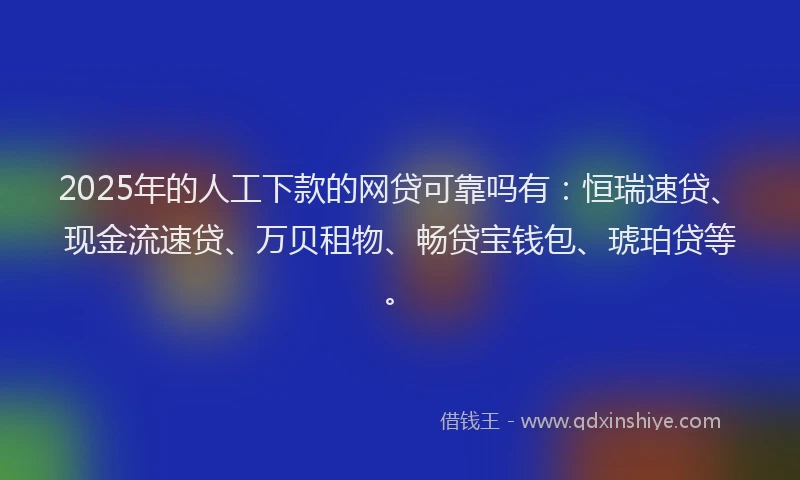2025年的人工下款的网贷可靠吗有：恒瑞速贷、现金流速贷、万贝租物、畅贷宝钱包、琥珀贷等。