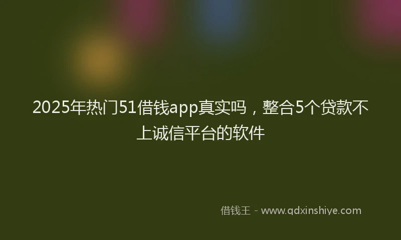 2025年热门51借钱app真实吗，整合5个贷款不上诚信平台的软件