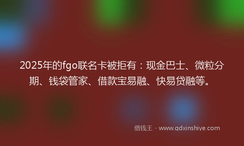 2025年的fgo联名卡被拒有：现金巴士、微粒分期、钱袋管家、借款宝易融、快易贷融等。