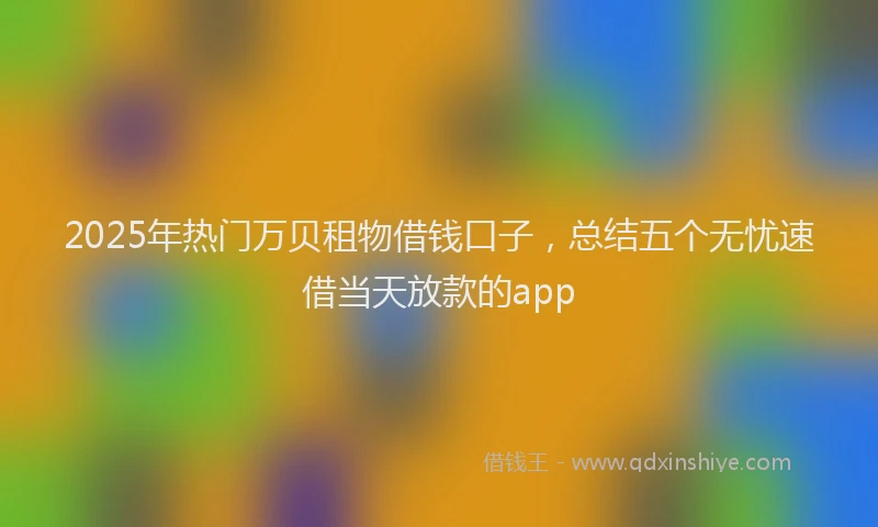 2025年热门万贝租物借钱口子，总结五个无忧速借当天放款的app