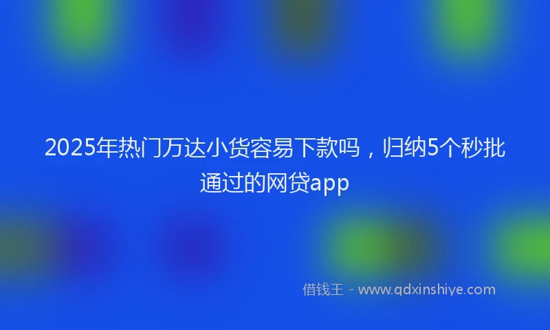 2025年热门万达小货容易下款吗，归纳5个秒批通过的网贷app