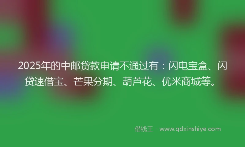 2025年的中邮贷款申请不通过有：闪电宝盒、闪贷速借宝、芒果分期、葫芦花、优米商城等。