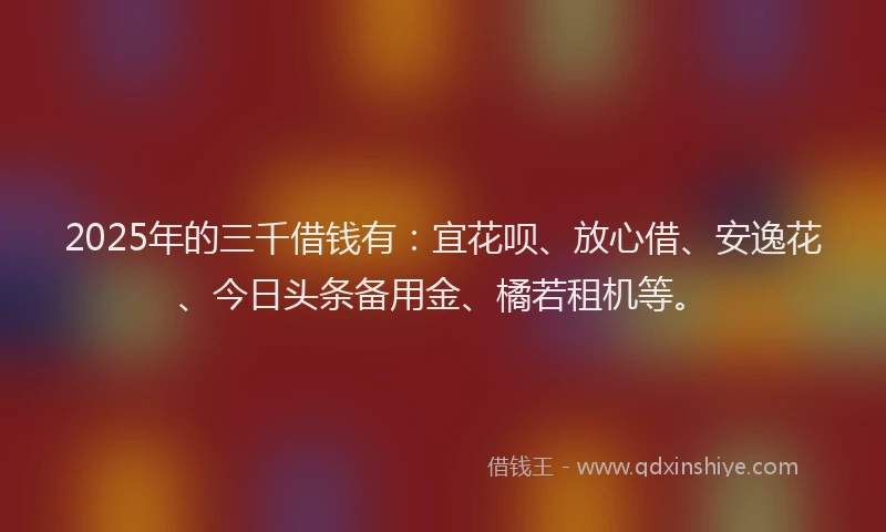 2025年的三千借钱有：宜花呗、放心借、安逸花、今日头条备用金、橘若租机等。