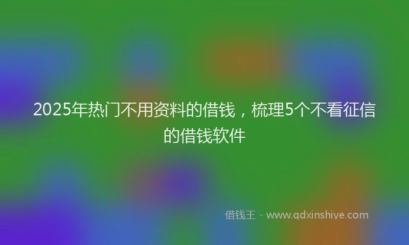 2025年热门不用资料的借钱，梳理5个不看征信的借钱软件