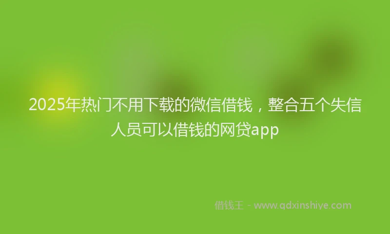 2025年热门不用下载的微信借钱，整合五个失信人员可以借钱的网贷app