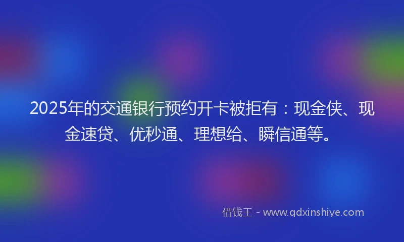 2025年的交通银行预约开卡被拒有：现金侠、现金速贷、优秒通、理想给、瞬信通等。