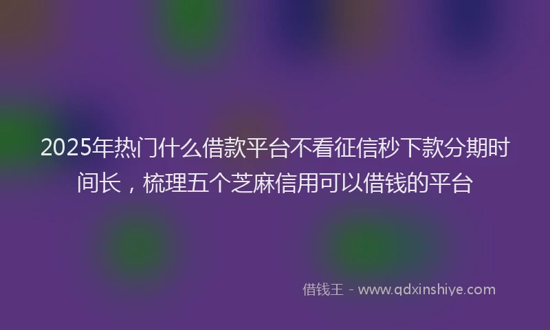 2025年热门什么借款平台不看征信秒下款分期时间长，梳理五个芝麻信用可以借钱的平台
