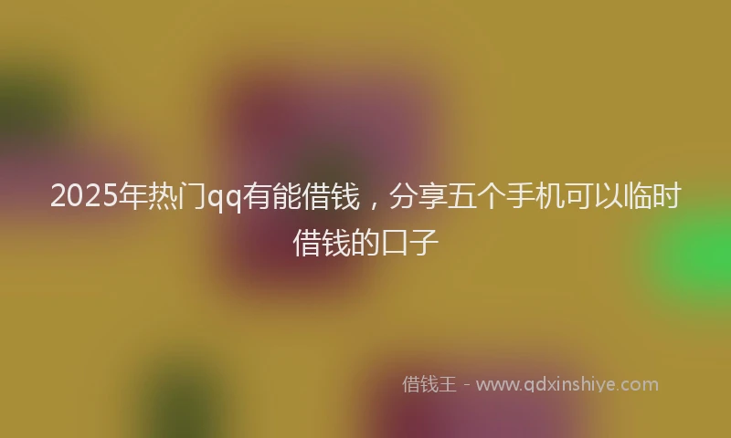 2025年热门qq有能借钱，分享五个手机可以临时借钱的口子