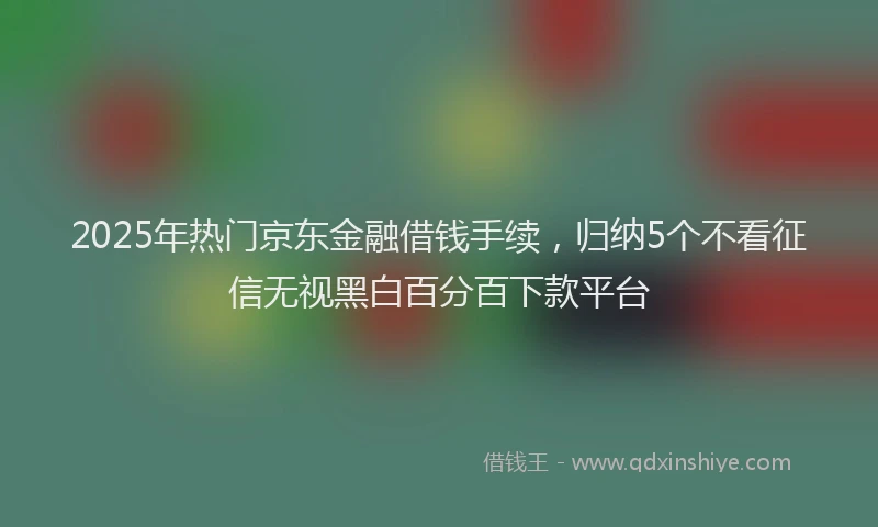 2025年热门京东金融借钱手续，归纳5个不看征信无视黑白百分百下款平台
