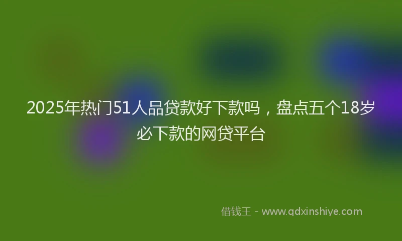 2025年热门51人品贷款好下款吗，盘点五个18岁必下款的网贷平台