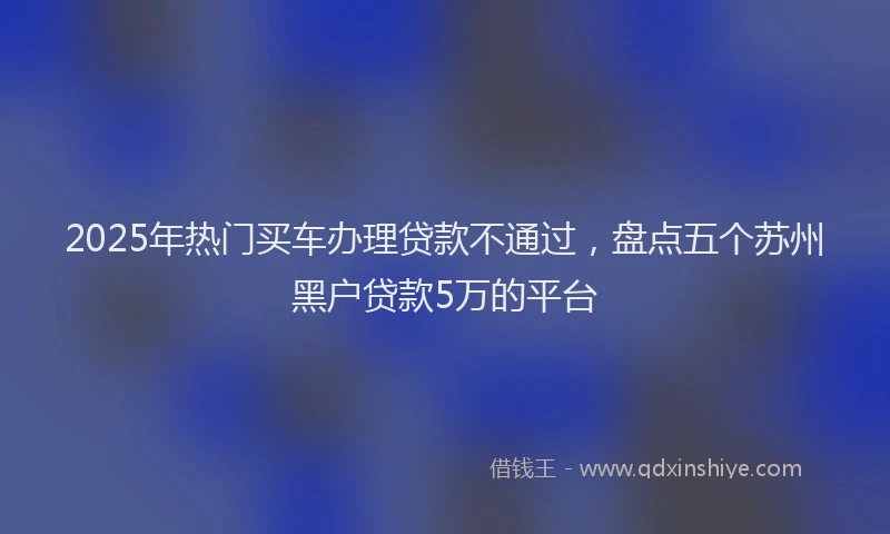 2025年热门买车办理贷款不通过，盘点五个苏州黑户贷款5万的平台