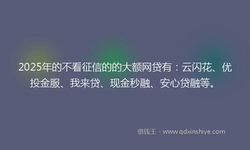 2025年的不看征信的的大额网贷有：云闪花、优投金服、我来贷、现金秒融、安心贷融等。