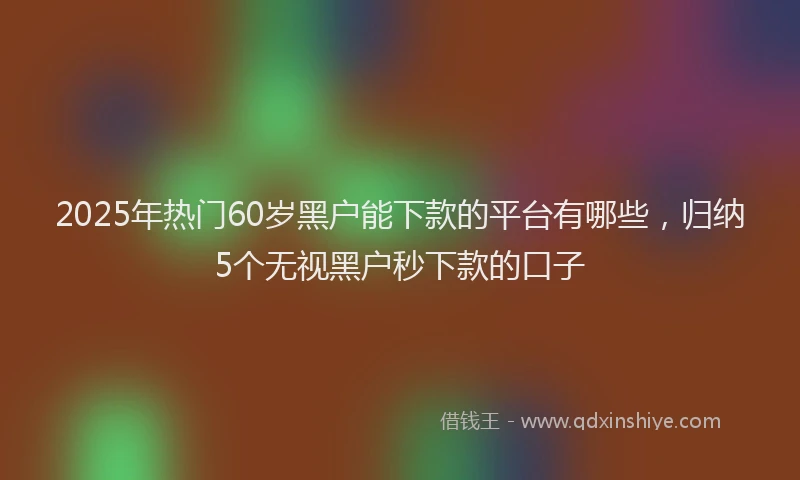 2025年热门60岁黑户能下款的平台有哪些，归纳5个无视黑户秒下款的口子