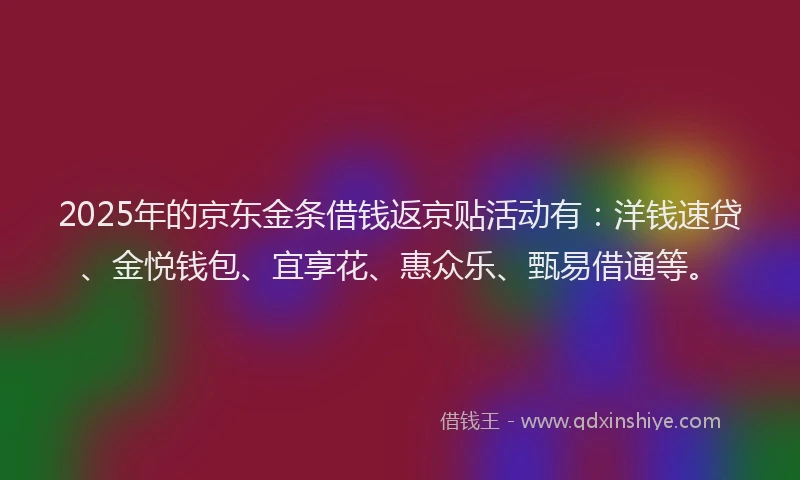 2025年的京东金条借钱返京贴活动有：洋钱速贷、金悦钱包、宜享花、惠众乐、甄易借通等。