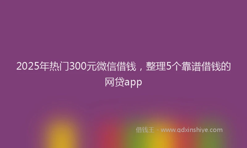 2025年热门300元微信借钱，整理5个靠谱借钱的网贷app