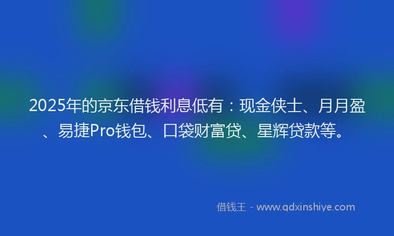 2025年的京东借钱利息低有：现金侠士、月月盈、易捷Pro钱包、口袋财富贷、星辉贷款等。