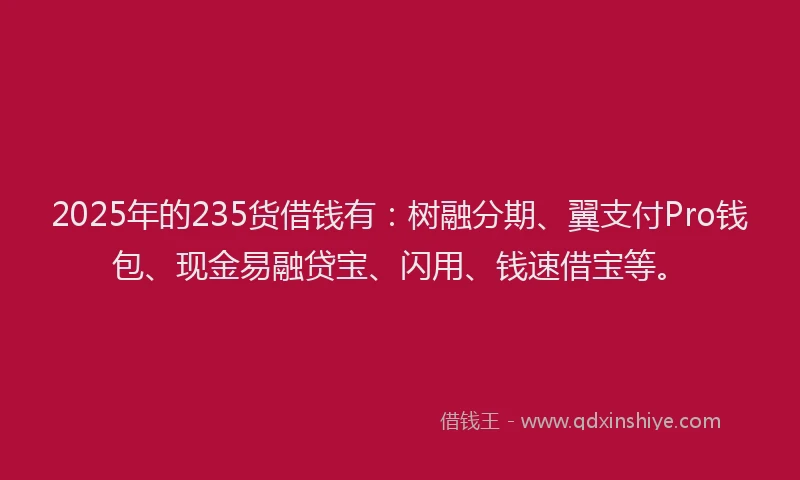 2025年的235货借钱有：树融分期、翼支付Pro钱包、现金易融贷宝、闪用、钱速借宝等。