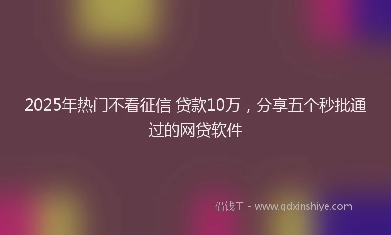 2025年热门不看征信 贷款10万，分享五个秒批通过的网贷软件