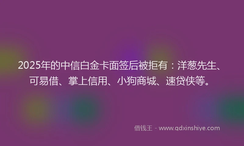 2025年的中信白金卡面签后被拒有：洋葱先生、可易借、掌上信用、小狗商城、速贷侠等。