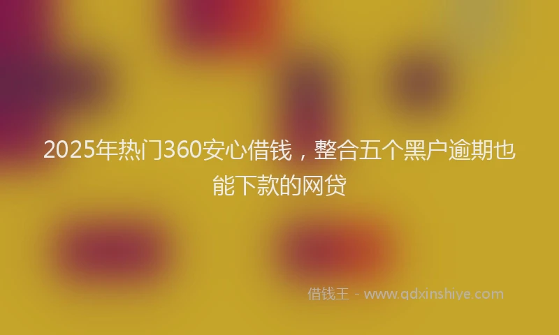 2025年热门360安心借钱，整合五个黑户逾期也能下款的网贷