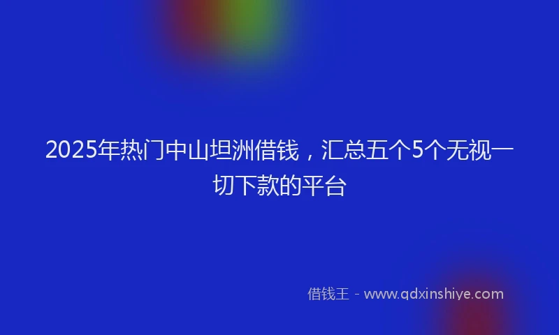 2025年热门中山坦洲借钱，汇总五个5个无视一切下款的平台