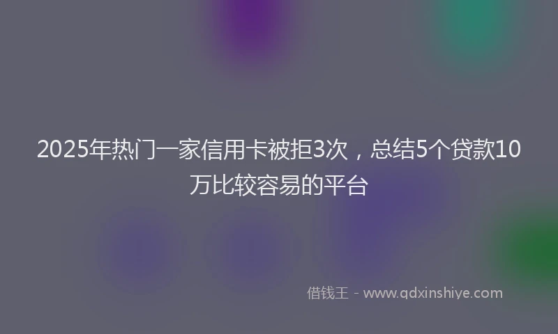 2025年热门一家信用卡被拒3次，总结5个贷款10万比较容易的平台
