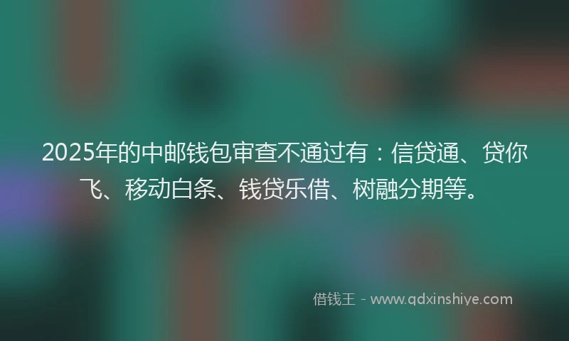 2025年的中邮钱包审查不通过有：信贷通、贷你飞、移动白条、钱贷乐借、树融分期等。