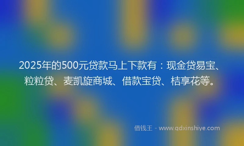 2025年的500元贷款马上下款有：现金贷易宝、粒粒贷、麦凯旋商城、借款宝贷、桔享花等。