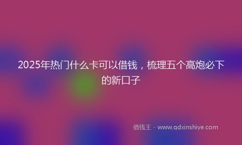2025年热门什么卡可以借钱，梳理五个高炮必下的新口子