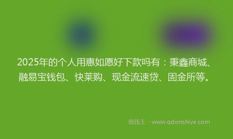 2025年的个人用惠如愿好下款吗有：秉鑫商城、融易宝钱包、快莱购、现金流速贷、固金所等。