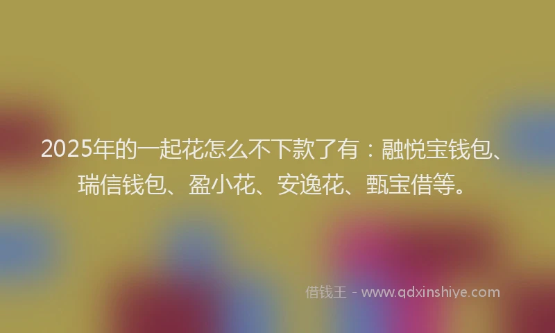 2025年的一起花怎么不下款了有：融悦宝钱包、瑞信钱包、盈小花、安逸花、甄宝借等。