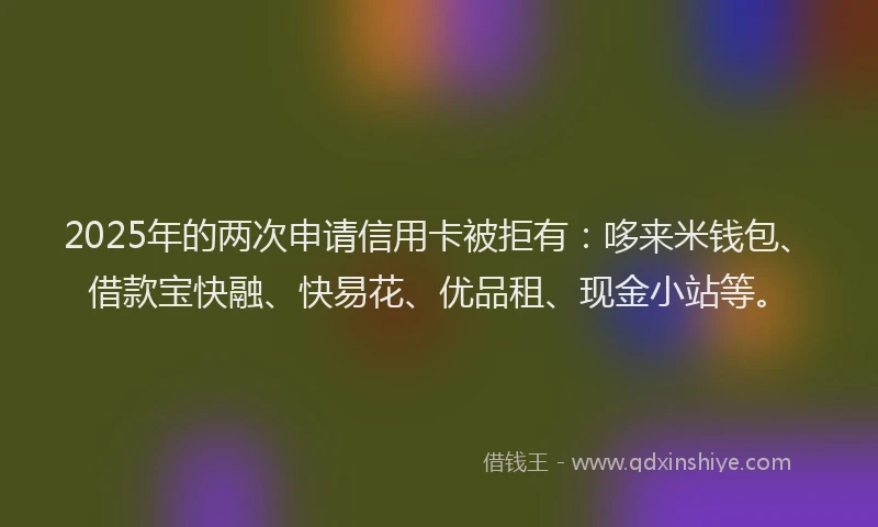 2025年的两次申请信用卡被拒有：哆来米钱包、借款宝快融、快易花、优品租、现金小站等。