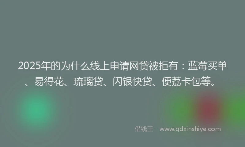 2025年的为什么线上申请网贷被拒有：蓝莓买单、易得花、琉璃贷、闪银快贷、便荔卡包等。
