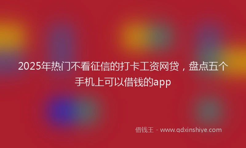 2025年热门不看征信的打卡工资网贷，盘点五个手机上可以借钱的app