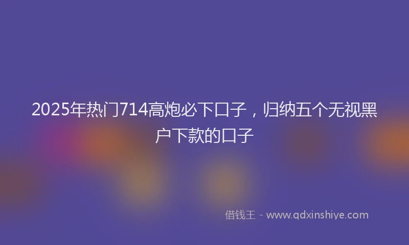 2025年热门714高炮必下口子，归纳五个无视黑户下款的口子