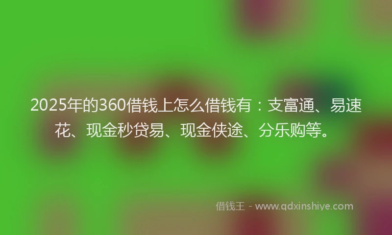 2025年的360借钱上怎么借钱有：支富通、易速花、现金秒贷易、现金侠途、分乐购等。