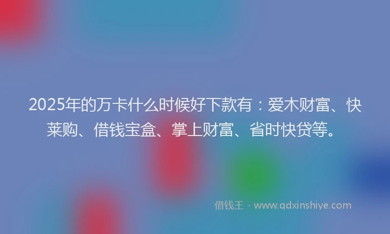 2025年的万卡什么时候好下款有：爱木财富、快莱购、借钱宝盒、掌上财富、省时快贷等。