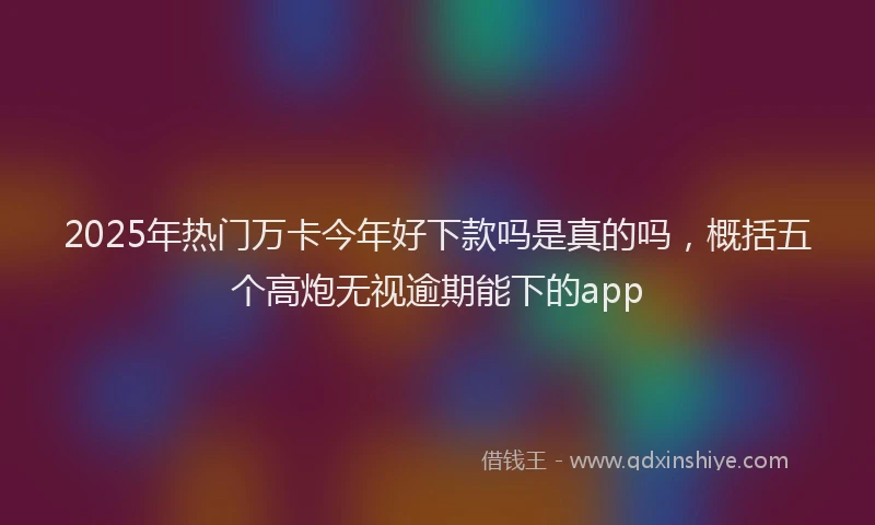 2025年热门万卡今年好下款吗是真的吗，概括五个高炮无视逾期能下的app