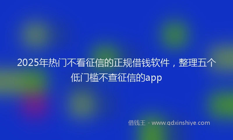2025年热门不看征信的正规借钱软件，整理五个低门槛不查征信的app