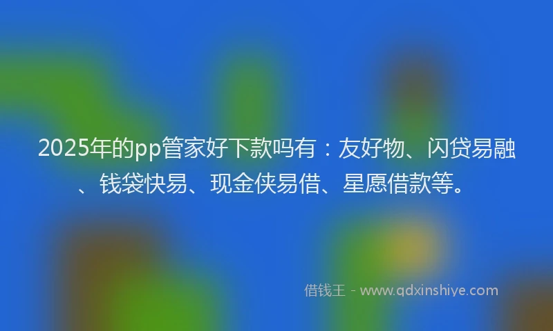 2025年的pp管家好下款吗有：友好物、闪贷易融、钱袋快易、现金侠易借、星愿借款等。