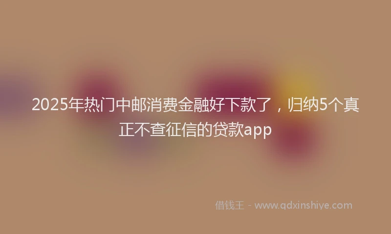 2025年热门中邮消费金融好下款了，归纳5个真正不查征信的贷款app