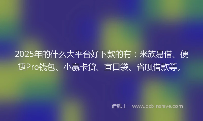 2025年的什么大平台好下款的有：米族易借、便捷Pro钱包、小赢卡贷、宜口袋、省呗借款等。