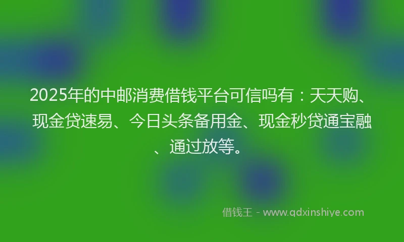 2025年的中邮消费借钱平台可信吗有：天天购、现金贷速易、今日头条备用金、现金秒贷通宝融、通过放等。