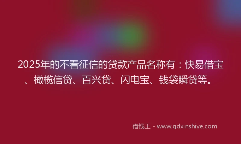 2025年的不看征信的贷款产品名称有：快易借宝、橄榄信贷、百兴贷、闪电宝、钱袋瞬贷等。