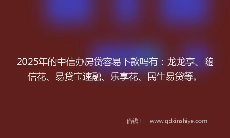2025年的中信办房贷容易下款吗有：龙龙享、随信花、易贷宝速融、乐享花、民生易贷等。
